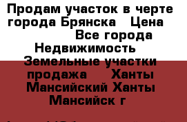 Продам участок в черте города Брянска › Цена ­ 800 000 - Все города Недвижимость » Земельные участки продажа   . Ханты-Мансийский,Ханты-Мансийск г.